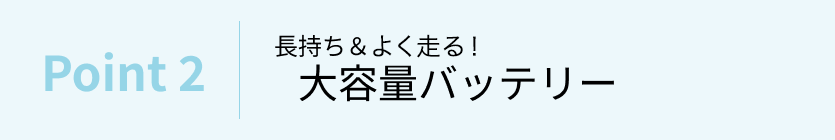 きっと想像以上に長～く走れる！すぐに走れる！大容量バッテリー＆快適充電