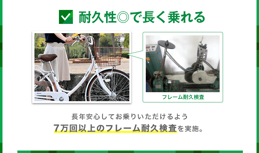 耐久性◎で長く乗れる。長年安心してお乗りいただけるよう７万回以上のフレーム耐久検査を実施。