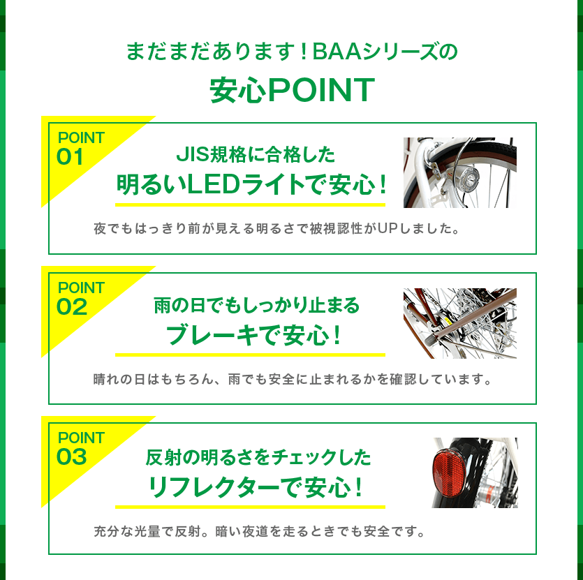 まだまだあります！BAAシリーズの安心POINT。POINT1：JIS規格に合格した明るいLEDライトで安心！POINT2：雨の日でもしっかり止まるブレーキで安心！POINT3：反射の明るさをチェックしたリフレクターで安心！