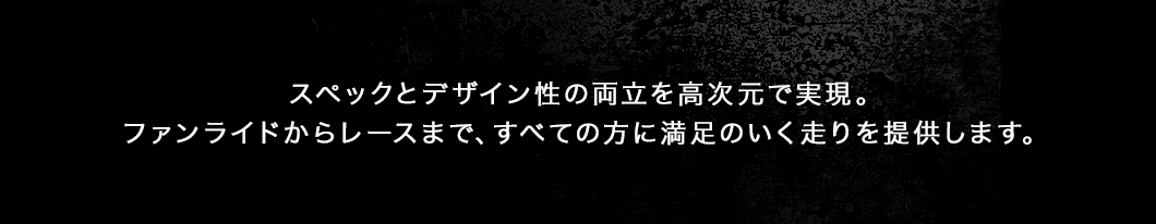 スペックとデザイン性の両立を高次元で実現。ファンライドからレースまで、すべての方に満足のいく走りを提供します。