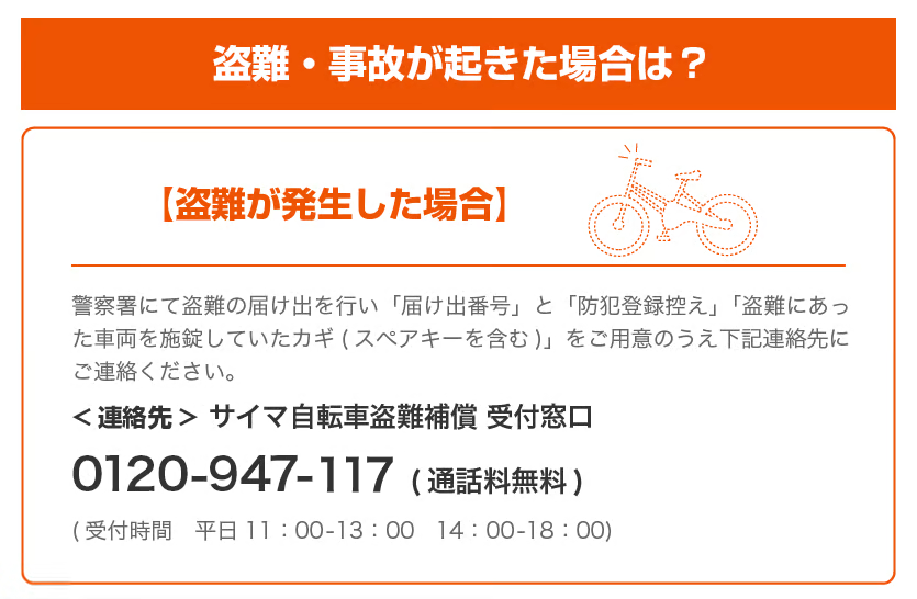 盗難・事故が起きた場合は？盗難が発生した場合は、警察署にて盗難の届け出を行い、「届け出番号」と「防犯登録控え」「盗難にあった車両を施錠していたカギ（スペアキーを含む）」をご用意のうえ、下記連絡先にご連絡ください。サイマ自転車盗難補償受付窓口　0120-947-059