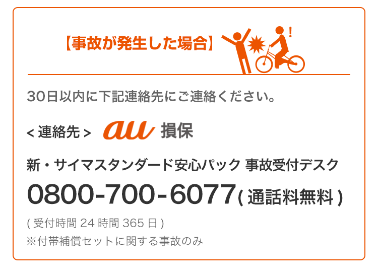 事故が発生した場合、30日以内に下記連絡先にご連絡ください。au損保(au損害保険株式会社 新・サイマスタンダード安心パック事故受付デスク0800-700-6077)