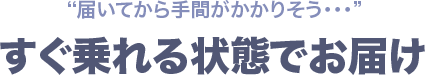 届いてから手間がかかりそう…すぐ乗れる状態でお届け